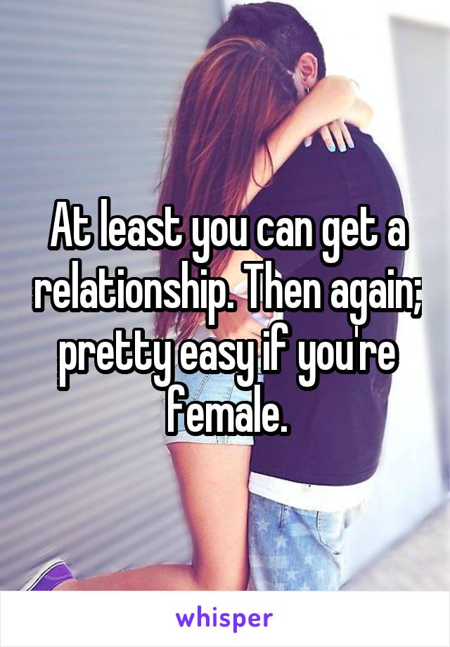 At least you can get a relationship. Then again; pretty easy if you're female.