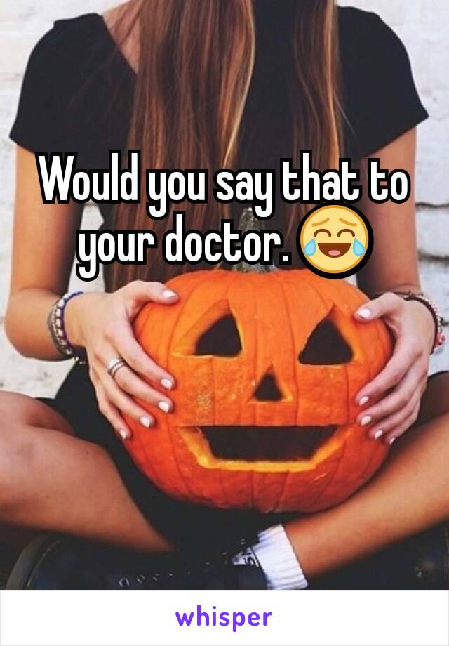 Would you say that to your doctor. 😂