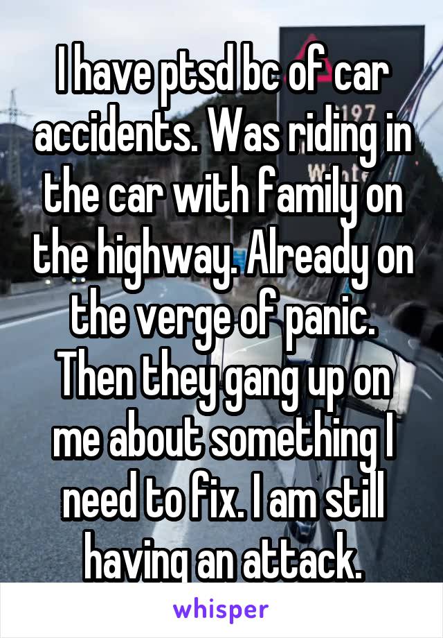 I have ptsd bc of car accidents. Was riding in the car with family on the highway. Already on the verge of panic. Then they gang up on me about something I need to fix. I am still having an attack.
