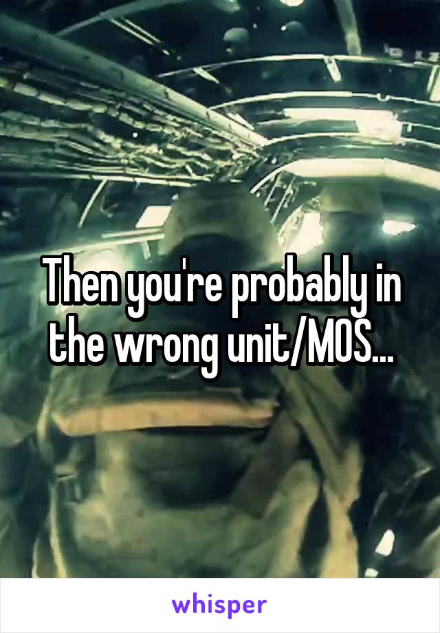 Then you're probably in the wrong unit/MOS...