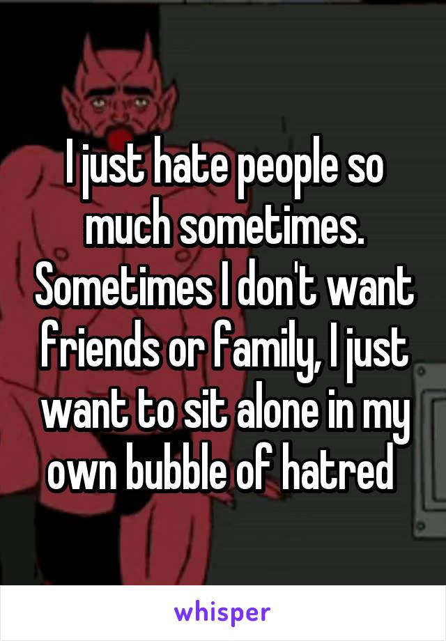 I just hate people so much sometimes. Sometimes I don't want friends or family, I just want to sit alone in my own bubble of hatred 
