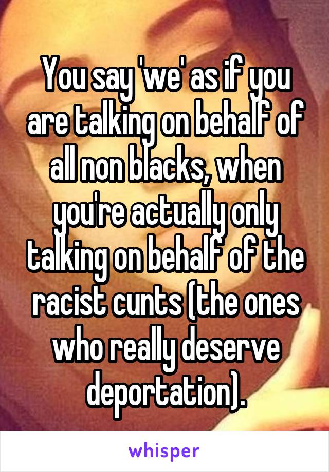 You say 'we' as if you are talking on behalf of all non blacks, when you're actually only talking on behalf of the racist cunts (the ones who really deserve deportation).