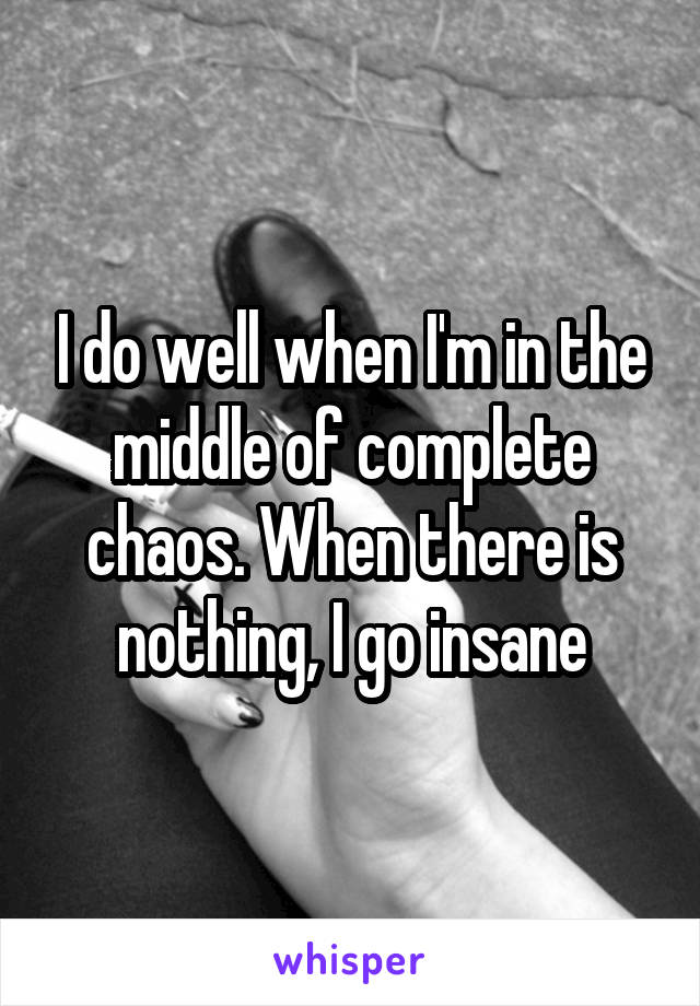 I do well when I'm in the middle of complete chaos. When there is nothing, I go insane