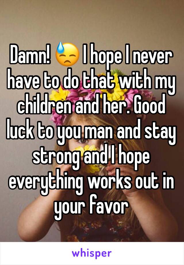 Damn! 😓 I hope I never have to do that with my children and her. Good luck to you man and stay strong and I hope everything works out in your favor 