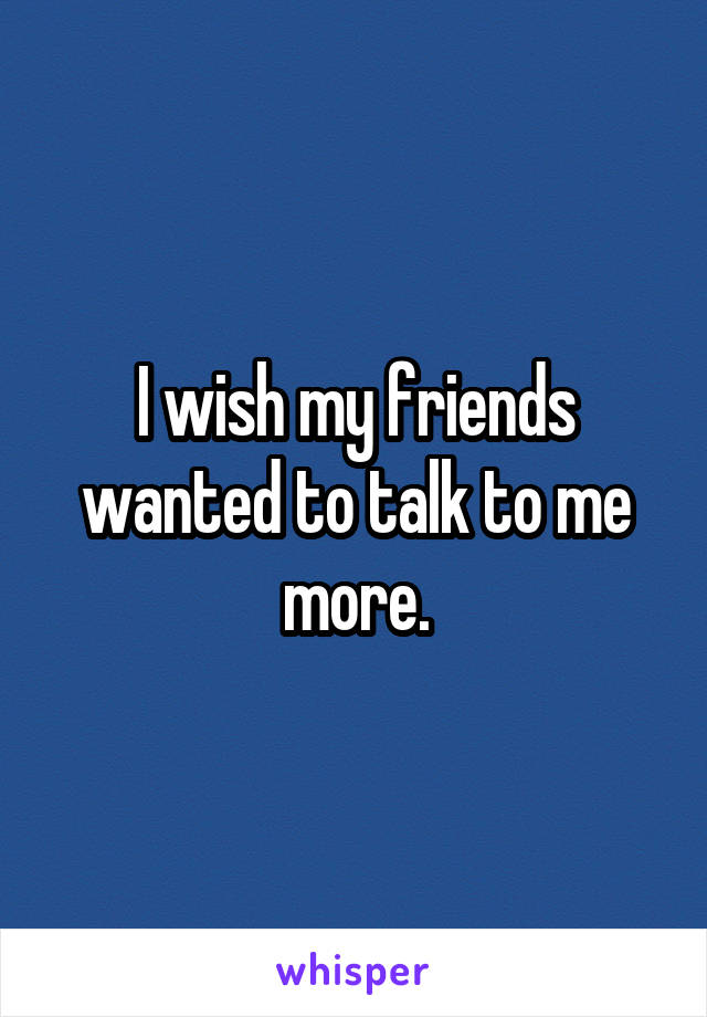 I wish my friends wanted to talk to me more.