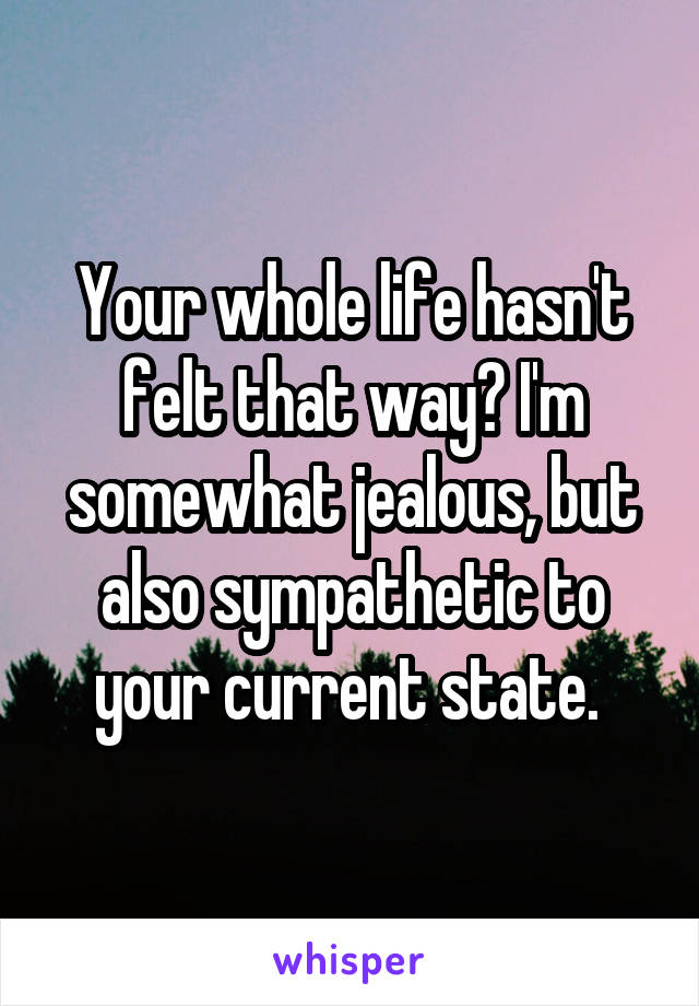Your whole life hasn't felt that way? I'm somewhat jealous, but also sympathetic to your current state. 