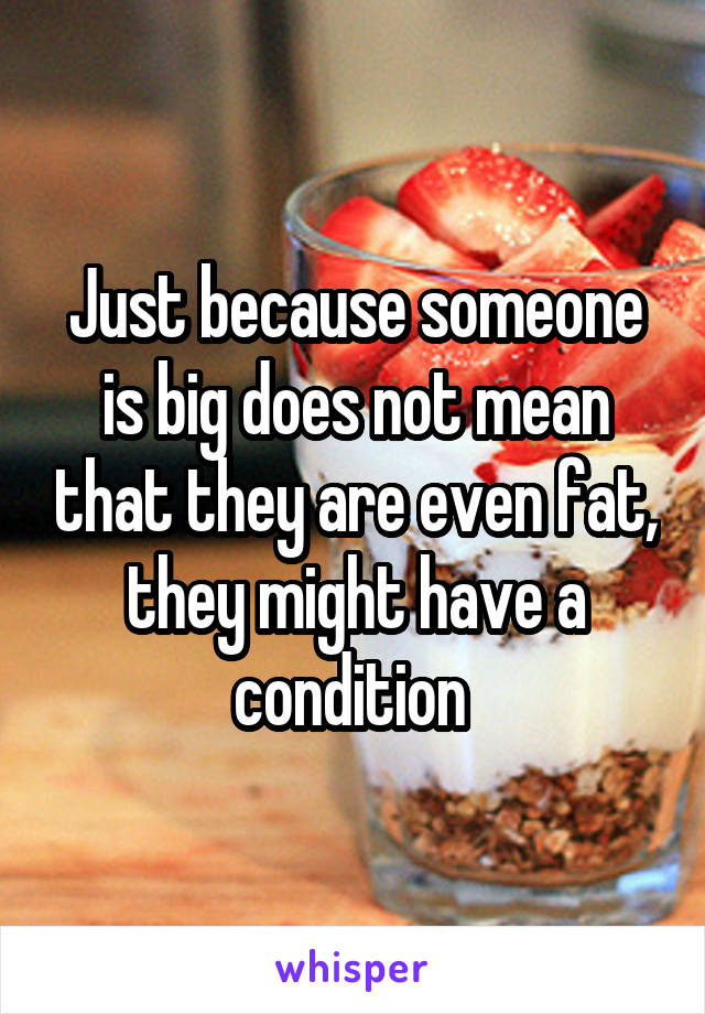 Just because someone is big does not mean that they are even fat, they might have a condition 