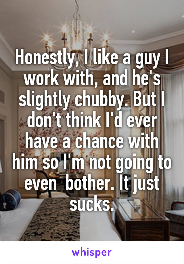 Honestly, I like a guy I work with, and he's slightly chubby. But I don't think I'd ever have a chance with him so I'm not going to even  bother. It just sucks.