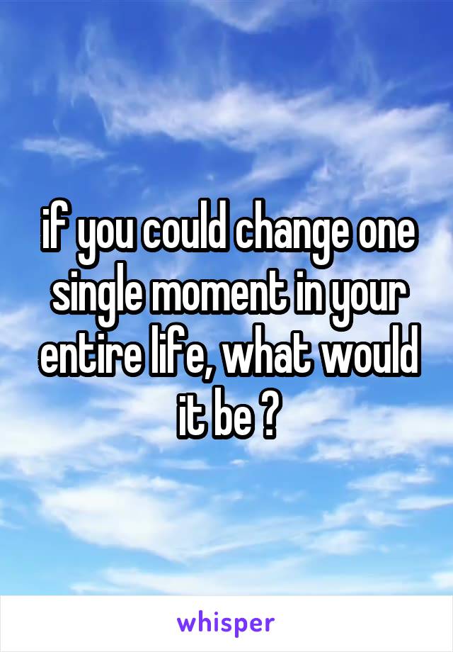 if you could change one single moment in your entire life, what would it be ?