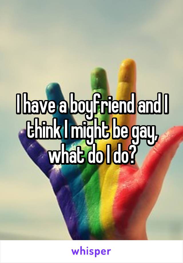 I have a boyfriend and I think I might be gay, what do I do?