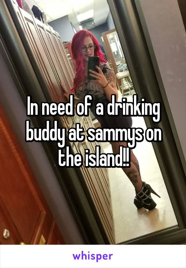 In need of a drinking buddy at sammys on the island!!