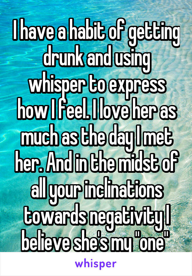 I have a habit of getting drunk and using whisper to express how I feel. I love her as much as the day I met her. And in the midst of all your inclinations towards negativity I believe she's my "one" 