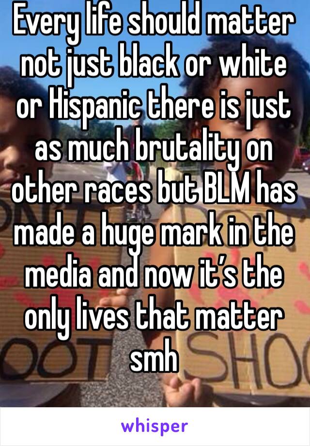 Every life should matter not just black or white or Hispanic there is just as much brutality on other races but BLM has made a huge mark in the media and now it’s the only lives that matter smh 