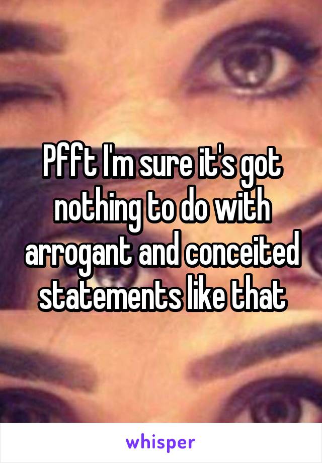 Pfft I'm sure it's got nothing to do with arrogant and conceited statements like that