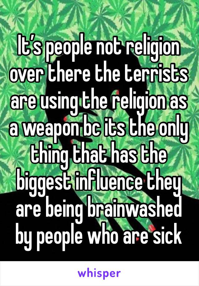 It’s people not religion over there the terrists are using the religion as a weapon bc its the only thing that has the biggest influence they are being brainwashed by people who are sick