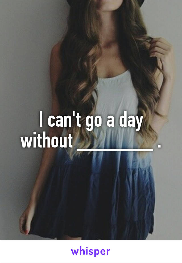 I can't go a day without _______ .