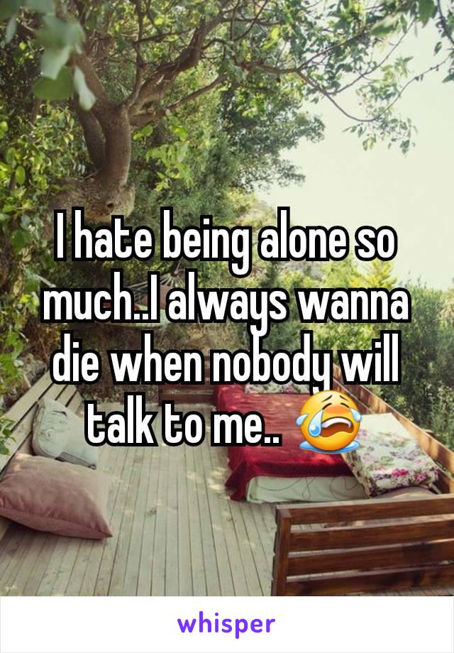 I hate being alone so much..I always wanna die when nobody will talk to me.. 😭
