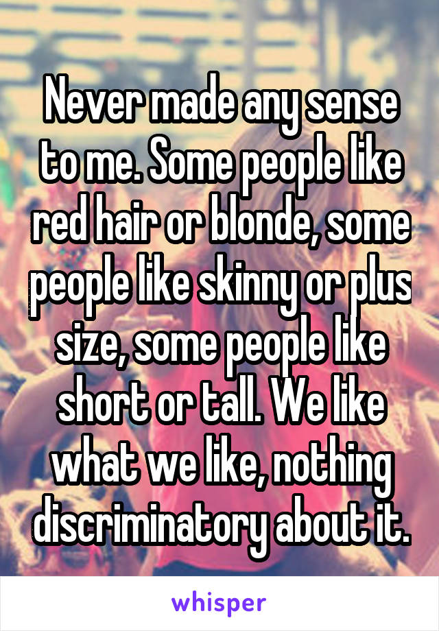 Never made any sense to me. Some people like red hair or blonde, some people like skinny or plus size, some people like short or tall. We like what we like, nothing discriminatory about it.