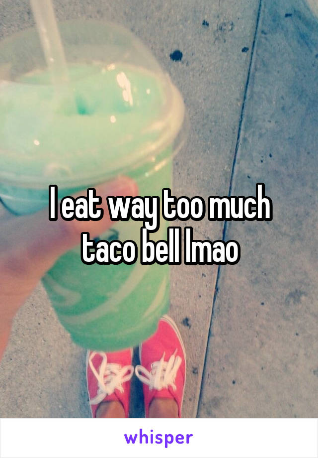 I eat way too much taco bell lmao