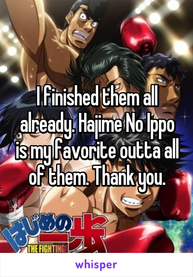 I finished them all already. Hajime No Ippo is my favorite outta all of them. Thank you.