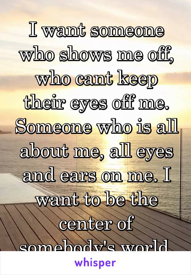 I want someone who shows me off, who cant keep their eyes off me. Someone who is all about me, all eyes and ears on me. I want to be the center of somebody's world.