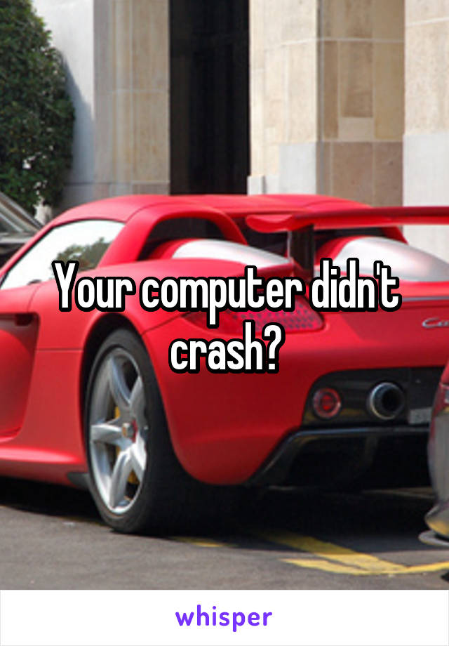 Your computer didn't crash?