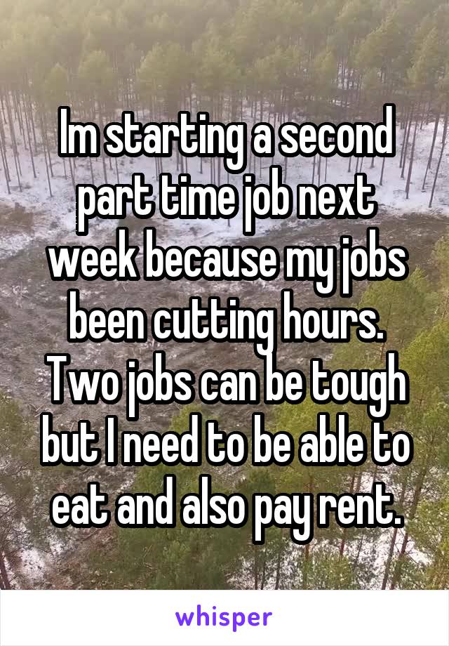 Im starting a second part time job next week because my jobs been cutting hours. Two jobs can be tough but I need to be able to eat and also pay rent.