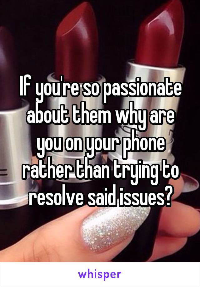 If you're so passionate about them why are you on your phone rather than trying to resolve said issues?