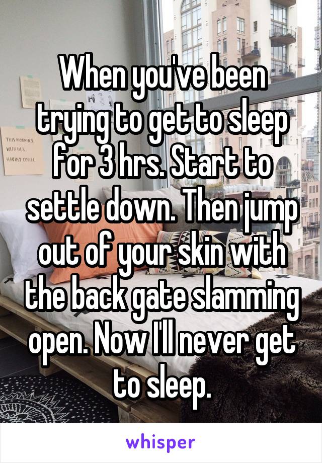 When you've been trying to get to sleep for 3 hrs. Start to settle down. Then jump out of your skin with the back gate slamming open. Now I'll never get to sleep.