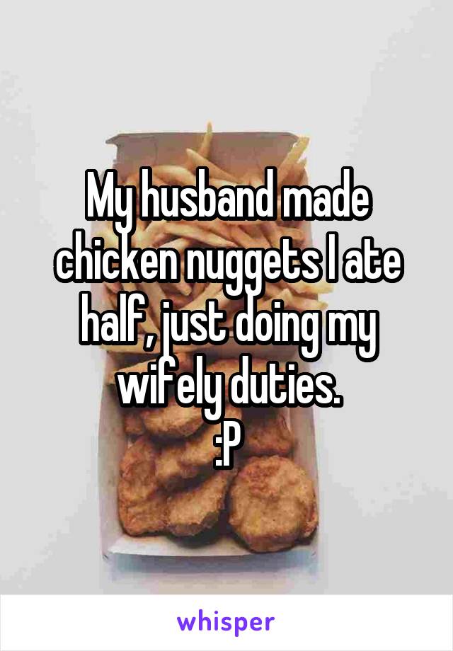 My husband made chicken nuggets I ate half, just doing my wifely duties.
:P