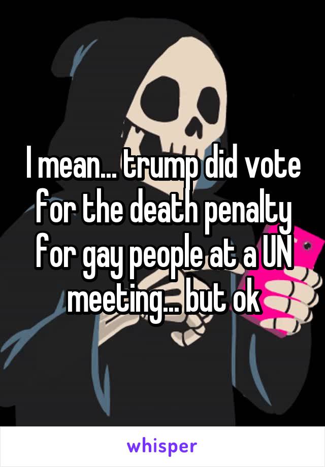 I mean... trump did vote for the death penalty for gay people at a UN meeting... but ok