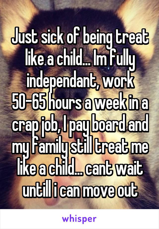 Just sick of being treat like a child... Im fully independant, work 50-65 hours a week in a crap job, I pay board and my family still treat me like a child... cant wait untill i can move out