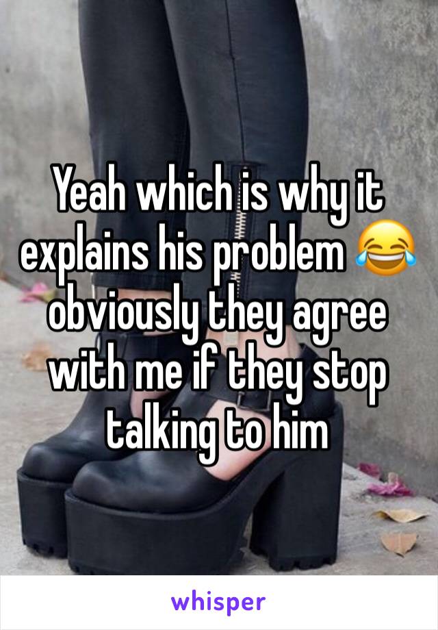 Yeah which is why it explains his problem 😂 obviously they agree with me if they stop talking to him