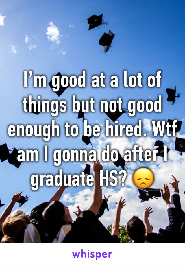 I’m good at a lot of things but not good enough to be hired. Wtf am I gonna do after I graduate HS? 😞
