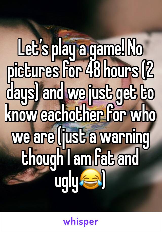 Let’s play a game! No pictures for 48 hours (2 days) and we just get to know eachother for who we are (just a warning though I am fat and ugly😂)