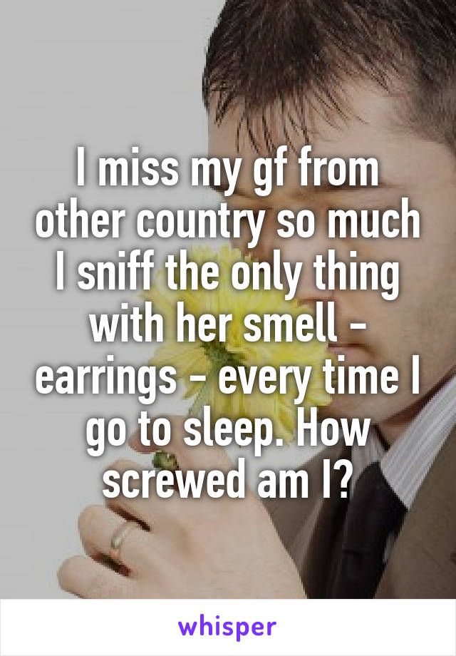 I miss my gf from other country so much I sniff the only thing with her smell - earrings - every time I go to sleep. How screwed am I?