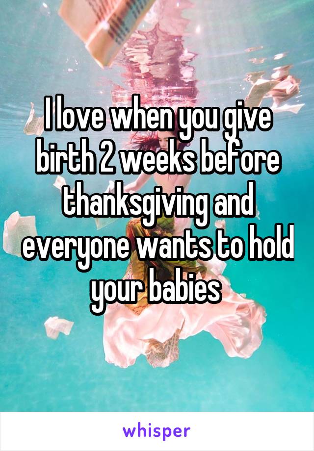 I love when you give birth 2 weeks before thanksgiving and everyone wants to hold your babies 
