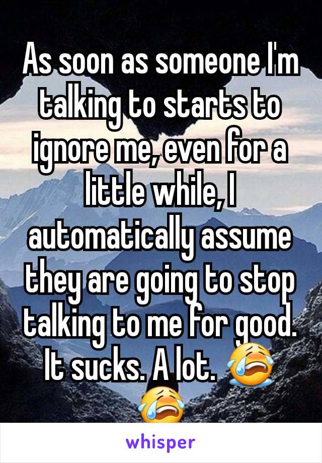 As soon as someone I'm talking to starts to ignore me, even for a little while, I automatically assume they are going to stop talking to me for good. It sucks. A lot. 😭😭