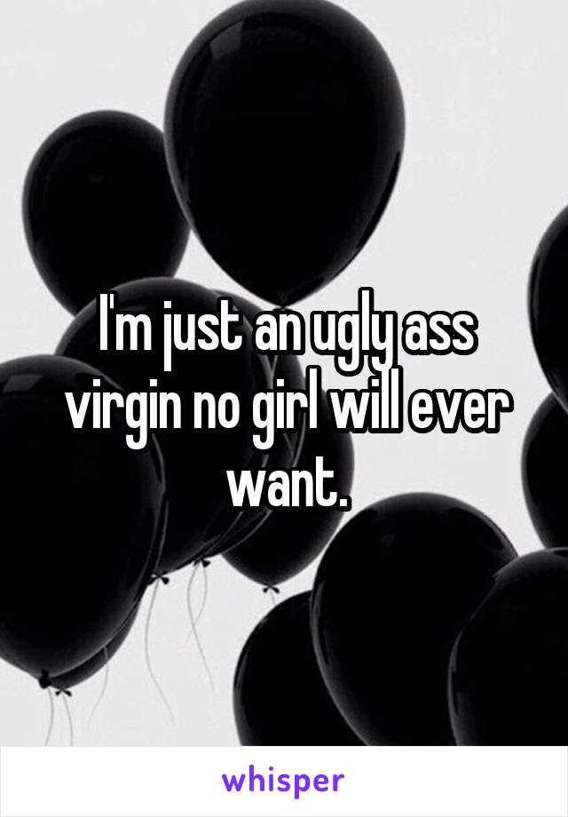 I'm just an ugly ass virgin no girl will ever want.