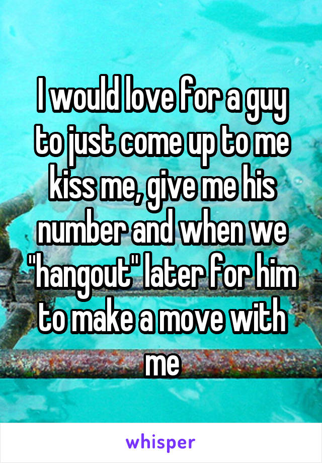 I would love for a guy to just come up to me kiss me, give me his number and when we "hangout" later for him to make a move with me