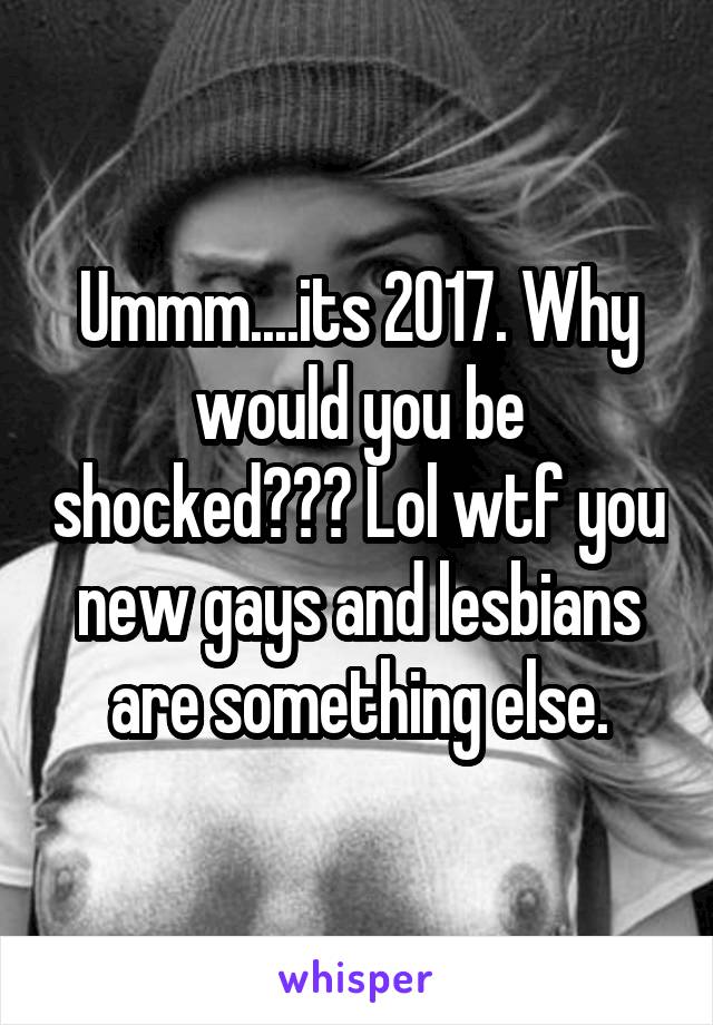 Ummm....its 2017. Why would you be shocked??? Lol wtf you new gays and lesbians are something else.