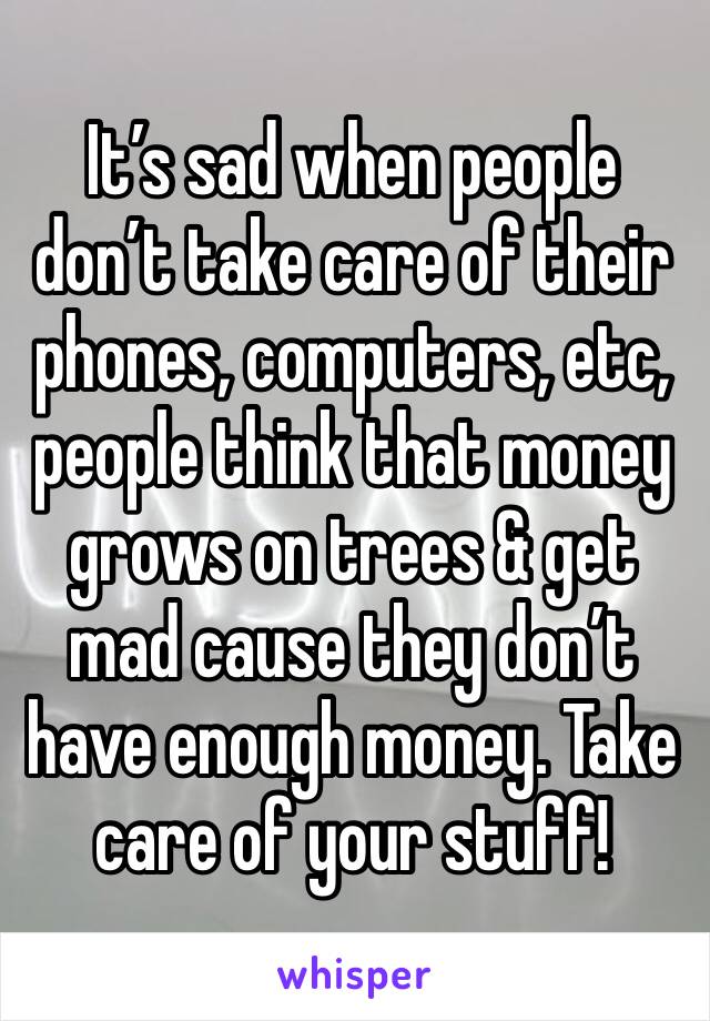 It’s sad when people don’t take care of their phones, computers, etc, people think that money grows on trees & get mad cause they don’t have enough money. Take care of your stuff!  