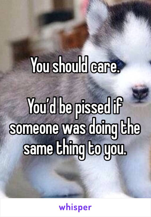 You should care. 

You’d be pissed if someone was doing the same thing to you. 