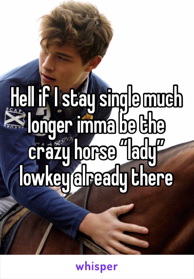 Hell if I stay single much longer imma be the crazy horse “lady” lowkey already there 