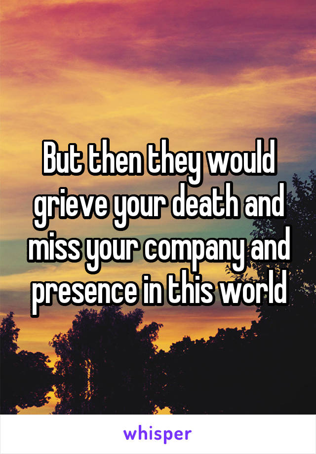 But then they would grieve your death and miss your company and presence in this world