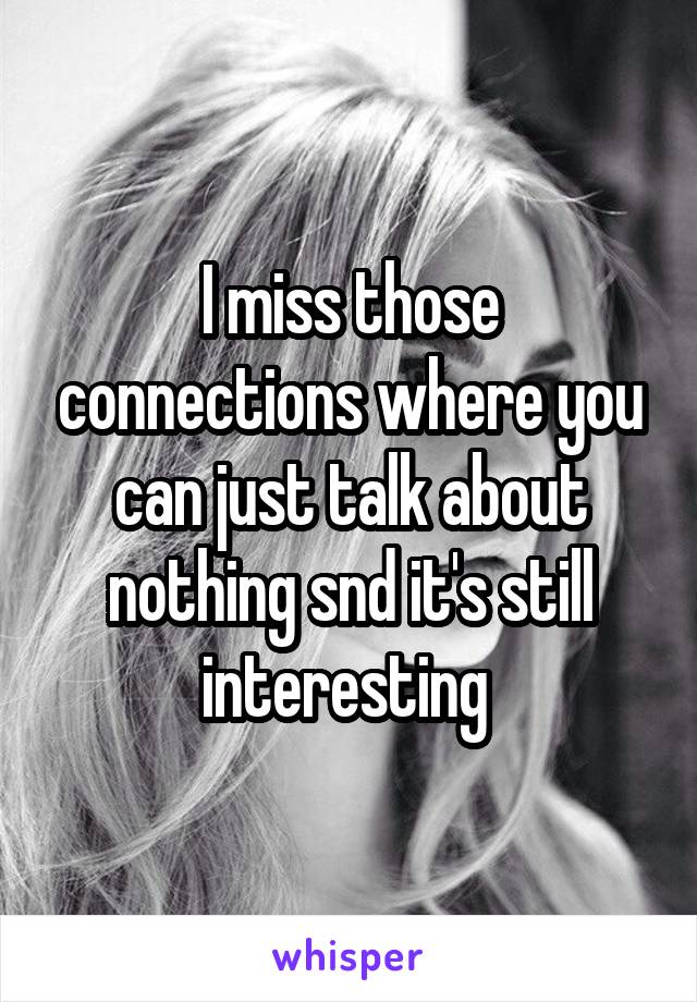 I miss those connections where you can just talk about nothing snd it's still interesting 