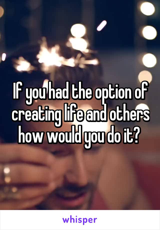 If you had the option of creating life and others how would you do it? 
