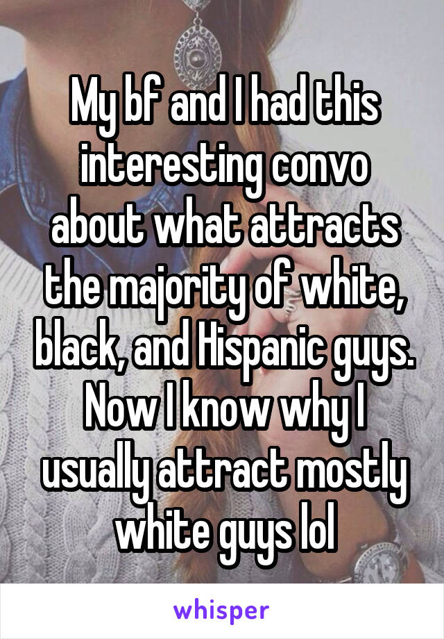 My bf and I had this interesting convo about what attracts the majority of white, black, and Hispanic guys. Now I know why I usually attract mostly white guys lol