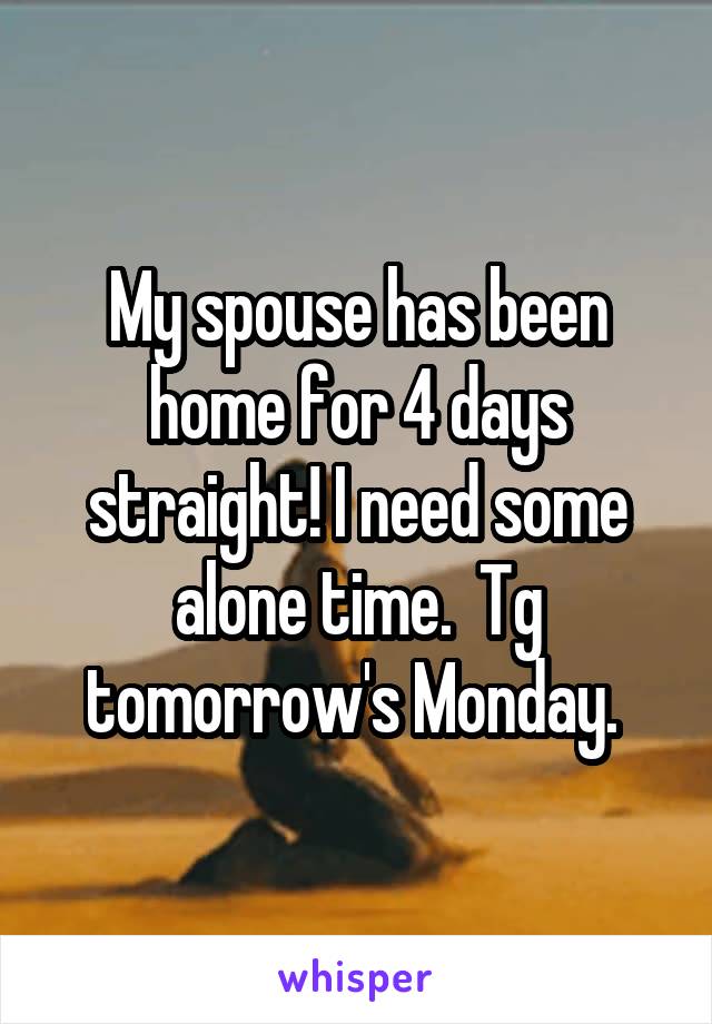 My spouse has been home for 4 days straight! I need some alone time.  Tg tomorrow's Monday. 