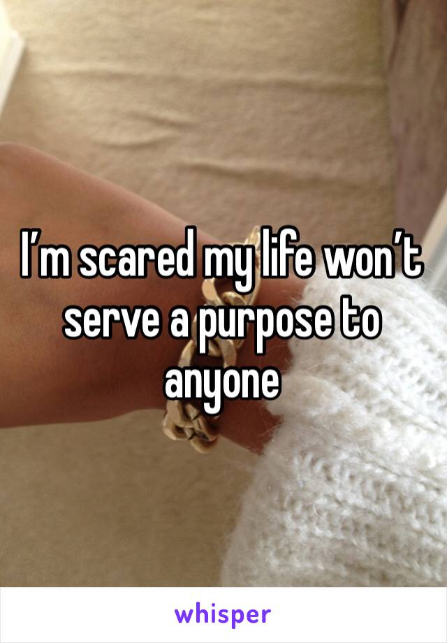 I’m scared my life won’t serve a purpose to anyone 